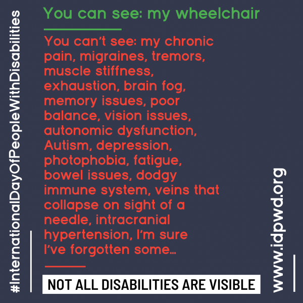 You can see: my wheelchair. You can't see: my chronic pain, migraines, tremors, muscle stiffness, exhaustion, brain fog, memory issues, poor balance, vision issues, autonomic dysfunction, Autism, depression, photophobia, fatigue, bowel issues, dodgy immune system, veins that collapse on sight of a needle, intracranial hypertension, I'm sure I've forgotten some...not all disabilities are visible.